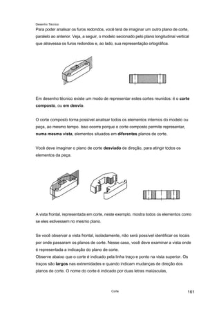 Desenho Técnico
Para poder analisar os furos redondos, você terá de imaginar um outro plano de corte,
paralelo ao anterior. Veja, a seguir, o modelo secionado pelo plano longitudinal vertical
que atravessa os furos redondos e, ao lado, sua representação ortográfica.
Em desenho técnico existe um modo de representar estes cortes reunidos: é o corte
composto, ou em desvio.
O corte composto torna possível analisar todos os elementos internos do modelo ou
peça, ao mesmo tempo. Isso ocorre porque o corte composto permite representar,
numa mesma vista, elementos situados em diferentes planos de corte.
Você deve imaginar o plano de corte desviado de direção, para atingir todos os
elementos da peça.
A vista frontal, representada em corte, neste exemplo, mostra todos os elementos como
se eles estivessem no mesmo plano.
Se você observar a vista frontal, isoladamente, não será possível identificar os locais
por onde passaram os planos de corte. Nesse caso, você deve examinar a vista onde
é representada a indicação do plano de corte.
Observe abaixo que o corte é indicado pela linha traço e ponto na vista superior. Os
traços são largos nas extremidades e quando indicam mudanças de direção dos
planos de corte. O nome do corte é indicado por duas letras maiúsculas,
Corte 161
 