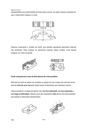 Desenho Técnico
representadas nas extremidades da linha traço e ponto. As setas indicam a direção em
que o observador imaginou o corte.
Observe novamente o modelo da Fig.B, que também apresenta elementos internos
não alinhados. Para analisar os elementos internos desse modelo, você deverá
imaginar um corte composto.
Corte composto por mais de dois planos de corte paralelos
Este tipo de corte se aplica nos modelos ou peças em que o plano de corte tem de se
desviar mais de uma vez para atingir todos os elementos que interessa mostrar.
Veja novamente o modelo da abaixo: tem um furo rebaixado, um furo passante e
um rasgo arredondado. Observe que são necessários três planos de corte paralelos
para atingir os elementos desalinhados.
Corte
162
 