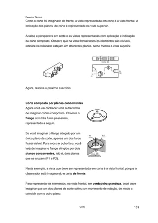 Desenho Técnico
Como o corte foi imaginado de frente, a vista representada em corte é a vista frontal. A
indicação dos planos de corte é representada na vista superior.
Analise a perspectiva em corte e as vistas representadas com aplicação e indicação
de corte composto. Observe que na vista frontal todos os elementos são visíveis,
embora na realidade estejam em diferentes planos, como mostra a vista superior.
Agora, resolva o próximo exercício.
Corte composto por planos concorrentes
Agora você vai conhecer uma outra forma
de imaginar cortes compostos. Observe o
flange com três furos passantes,
representada a seguir.
Se você imaginar o flange atingido por um
único plano de corte, apenas um dos furos
ficará visível. Para mostrar outro furo, você
terá de imaginar o flange atingido por dois
planos concorrentes, isto é, dois planos
que se cruzam (P1 e P2).
Neste exemplo, a vista que deve ser representada em corte é a vista frontal, porque o
observador está imaginando o corte de frente.
Para representar os elementos, na vista frontal, em verdadeira grandeza, você deve
imaginar que um dos planos de corte sofreu um movimento de rotação, de modo a
coincidir com o outro plano.
Corte 163
 