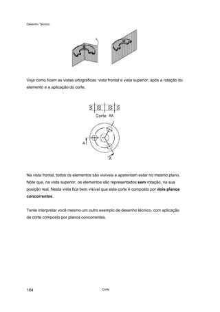 Desenho Técnico
Veja como ficam as vistas ortográficas: vista frontal e vista superior, após a rotação do
elemento e a aplicação do corte.
Na vista frontal, todos os elementos são visíveis e aparentam estar no mesmo plano.
Note que, na vista superior, os elementos são representados sem rotação, na sua
posição real. Nesta vista fica bem visível que este corte é composto por dois planos
concorrentes.
Tente interpretar você mesmo um outro exemplo de desenho técnico, com aplicação
de corte composto por planos concorrentes.
Corte
164
 