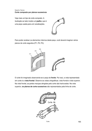 Desenho Técnico
Corte composto por planos sucessivos
Veja mais um tipo de corte composto. A
ilustração ao lado mostra um joelho, que é
uma peça usada para unir canalizações.
Para poder analisar os elementos internos desta peça, você deverá imaginar vários
planos de corte seguidos (P1, P2, P3).
O corte foi imaginado observando-se a peça de frente. Por isso, a vista representada
em corte é a vista frontal. Observe as vistas ortográficas: vista frontal e vista superior.
Na vista frontal, as partes maciças atingidas pelo corte são hachuradas. Na vista
superior, os planos de corte sucessivos são representados pela linha de corte.
Corte 165
 