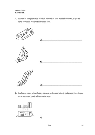 Desenho Técnico
Exercícios
1. Analise as perspectivas e escreva, na linha ao lado de cada desenho, o tipo de
corte composto imaginado em cada caso.
a)..................................................................................
b)..................................................................................
c)..................................................................................
2. Analise as vistas ortográficas e escreva na linha ao lado de cada desenho o tipo de
corte composto imaginado em cada caso.
a)..................................................................................
Corte 167
 