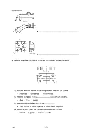 Desenho Técnico
b)..................................................................................
c)..................................................................................
3. Analise as vistas ortográficas e resolva as questões que vêm a seguir.
a) O corte aplicado nestas vistas ortográficas é formado por planos...................
• paralelos - sucessivos - concorrentes.
b) O corte composto reuniu .........................cortes em um só corte.
• dois - três - quatro
c) A vista representada em corte é a.....................
• vista frontal - vista superior - vista lateral esquerda.
d) A indicação do plano de corte está representada na vista......................
• frontal - superior - lateral esquerda.
Corte
168
 