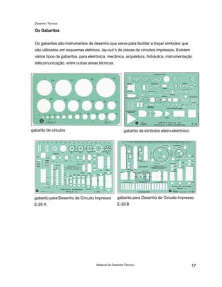 Desenho Técnico
Os Gabaritos
Os gabaritos são instrumentos de desenho que serve para facilitar a traçar símbolos que
são utilizados em esquemas elétricos, lay-out´s de placas de circuitos impressos. Existem
vários tipos de gabaritos, para eletrônica, mecânica, arquitetura, hidráulica, instrumentação
telecomunicação, entre outras áreas técnicas.
gabarito de círculos gabarito de símbolos eletro-eletrônico
gabarito para Desenho de Circuito Impresso
E-29 A
gabarito para Desenho de Circuito Impresso
E-29 B
Material de Desenho Técnico 17
 