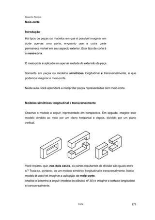 Desenho Técnico
Meio-corte
Introdução
Há tipos de peças ou modelos em que é possível imaginar em
corte apenas uma parte, enquanto que a outra parte
permanece visível em seu aspecto exterior. Este tipo de corte é
o meio-corte.
O meio-corte é aplicado em apenas metade da extensão da peça.
Somente em peças ou modelos simétricos longitudinal e transversalmente, é que
podemos imaginar o meio-corte.
Nesta aula, você aprenderá a interpretar peças representadas com meio-corte.
Modelos simétricos longitudinal e transversalmente
Observe o modelo a seguir, representado em perspectiva. Em seguida, imagine este
modelo dividido ao meio por um plano horizontal e depois, dividido por um plano
vertical.
Você reparou que, nos dois casos, as partes resultantes da divisão são iguais entre
si? Trata-se, portanto, de um modelo simétrico longitudinal e transversalmente. Neste
modelo é possível imaginar a aplicação de meio-corte.
Analise o desenho a seguir (modelo de plástico no
35) e imagine-o cortado longitudinal
e transversalmente.
Corte 171
 