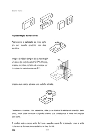 Desenho Técnico
Representação do meio-corte
Acompanhe a aplicação do meio-corte
em um modelo simétrico nos dois
sentidos.
Imagine o modelo atingido até a metade por
um plano de corte longitudinal (P1). Depois,
imagine o modelo cortado até a metade por
um plano de corte transversal (P2).
Imagine que a parte atingida pelo corte foi retirada.
Observando o modelo com meio-corte, você pode analisar os elementos internos. Além
disso, ainda pode observar o aspecto externo, que corresponde à parte não atingida
pelo corte.
O modelo estava sendo visto de frente, quando o corte foi imaginado. Logo, a vista
onde o corte deve ser representado é a vista frontal.
Corte
172
 
