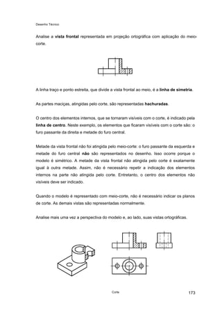 Desenho Técnico
Analise a vista frontal representada em projeção ortográfica com aplicação do meio-
corte.
A linha traço e ponto estreita, que divide a vista frontal ao meio, é a linha de simetria.
As partes maciças, atingidas pelo corte, são representadas hachuradas.
O centro dos elementos internos, que se tornaram visíveis com o corte, é indicado pela
linha de centro. Neste exemplo, os elementos que ficaram visíveis com o corte são: o
furo passante da direita e metade do furo central.
Metade da vista frontal não foi atingida pelo meio-corte: o furo passante da esquerda e
metade do furo central não são representados no desenho. Isso ocorre porque o
modelo é simétrico. A metade da vista frontal não atingida pelo corte é exatamente
igual à outra metade. Assim, não é necessário repetir a indicação dos elementos
internos na parte não atingida pelo corte. Entretanto, o centro dos elementos não
visíveis deve ser indicado.
Quando o modelo é representado com meio-corte, não é necessário indicar os planos
de corte. As demais vistas são representadas normalmente.
Analise mais uma vez a perspectiva do modelo e, ao lado, suas vistas ortográficas.
Corte 173
 