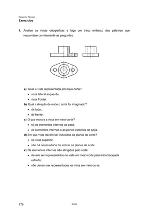 Desenho Técnico
Exercícios
1. Analise as vistas ortográficas e faça um traço embaixo das palavras que
respondem corretamente às perguntas.
a) Qual a vista representada em meio-corte?
• vista lateral esquerda;
• vista frontal.
b) Qual a direção de onde o corte foi imaginado?
• de lado;
• de frente.
c) O que mostra a vista em meio-corte?
• só os elementos internos da peça;
• os elementos internos e as partes externas da peça.
d) Em que vista devem ser indicados os planos de corte?
• na vista superior;
• não há necessidade de indicar os planos de corte.
e) Os elementos internos não atingidos pelo corte:
• devem ser representados na vista em meio-corte pela linha tracejada
estreita;
• não devem ser representados na vista em meio-corte.
Corte
176
 