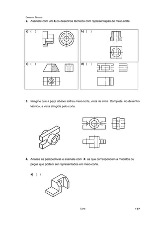 Desenho Técnico
2. Assinale com um X os desenhos técnicos com representação de meio-corte.
a) ( ) b) ( )
c) ( ) d) ( )
3. Imagine que a peça abaixo sofreu meio-corte, vista de cima. Complete, no desenho
técnico, a vista atingida pelo corte.
4. Analise as perspectivas e assinale com X as que correspondem a modelos ou
peças que podem ser representados em meio-corte.
a) ( )
Corte 177
 