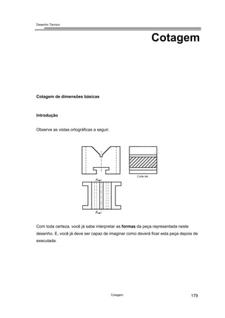 Desenho Técnico
Cotagem
Cotagem de dimensões básicas
Introdução
Observe as vistas ortográficas a seguir.
Com toda certeza, você já sabe interpretar as formas da peça representada neste
desenho. E, você já deve ser capaz de imaginar como deverá ficar esta peça depois de
executada.
Cotagem 179
 