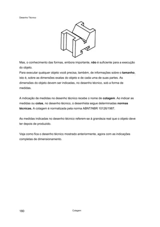 Desenho Técnico
Mas, o conhecimento das formas, embora importante, não é suficiente para a execução
do objeto.
Para executar qualquer objeto você precisa, também, de informações sobre o tamanho,
isto é, sobre as dimensões exatas do objeto e de cada uma de suas partes. As
dimensões do objeto devem ser indicadas, no desenho técnico, sob a forma de
medidas.
A indicação de medidas no desenho técnico recebe o nome de cotagem. Ao indicar as
medidas ou cotas, no desenho técnico, o desenhista segue determinadas normas
técnicas. A cotagem é normalizada pela norma ABNT/NBR 10126/1987.
As medidas indicadas no desenho técnico referem-se à grandeza real que o objeto deve
ter depois de produzido.
Veja como fica o desenho técnico mostrado anteriormente, agora com as indicações
completas de dimensionamento.
Cotagem
180
 