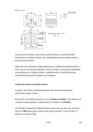 Desenho Técnico
Para executar uma peça, a partir de seu desenho técnico, é preciso interpretar
corretamente as medidas indicadas. Se a interpretação é feita de maneira errada, a
peça fica errada também.
Nesta aula você conhecerá as regras básicas para a cotagem de desenhos técnicos.
Como ocorreu nos assuntos anteriores, você vai começar o estudo pela interpretação
de cotas básicas em modelos simples e, gradativamente, vai aprofundando seu
conhecimento pelo estudo de peças mais complexas.
Unidade de medida em desenho técnico
As peças, como todos os sólidos geométricos, têm três dimensões básicas:
comprimento, largura e altura.
Para indicar uma medida precisamos de uma unidade de medida, como referência. A
unidade de medida adotada no desenho técnico mecânico é o milímetro.
Um milímetro corresponde à milésima parte do metro. Isto quer dizer que, dividindo o
metro em 1000 partes iguais, cada uma das partes equivale a 1 (um) milímetro. O
símbolo de milímetro é mm.
Cotagem 181
 