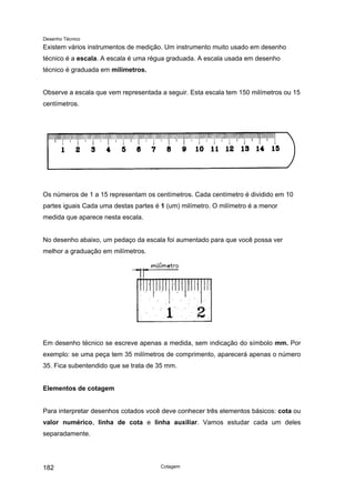 Desenho Técnico
Existem vários instrumentos de medição. Um instrumento muito usado em desenho
técnico é a escala. A escala é uma régua graduada. A escala usada em desenho
técnico é graduada em milímetros.
Observe a escala que vem representada a seguir. Esta escala tem 150 milímetros ou 15
centímetros.
Os números de 1 a 15 representam os centímetros. Cada centímetro é dividido em 10
partes iguais Cada uma destas partes é 1 (um) milímetro. O milímetro é a menor
medida que aparece nesta escala.
No desenho abaixo, um pedaço da escala foi aumentado para que você possa ver
melhor a graduação em milímetros.
Em desenho técnico se escreve apenas a medida, sem indicação do símbolo mm. Por
exemplo: se uma peça tem 35 milímetros de comprimento, aparecerá apenas o número
35. Fica subentendido que se trata de 35 mm.
Elementos de cotagem
Para interpretar desenhos cotados você deve conhecer três elementos básicos: cota ou
valor numérico, linha de cota e linha auxiliar. Vamos estudar cada um deles
separadamente.
Cotagem
182
 