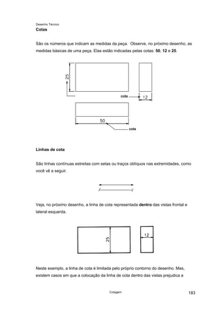 Desenho Técnico
Cotas
São os números que indicam as medidas da peça. Observe, no próximo desenho, as
medidas básicas de uma peça. Elas estão indicadas pelas cotas: 50, 12 e 25.
Linhas de cota
São linhas contínuas estreitas com setas ou traços oblíquos nas extremidades, como
você vê a seguir.
Veja, no próximo desenho, a linha de cota representada dentro das vistas frontal e
lateral esquerda.
Neste exemplo, a linha de cota é limitada pelo próprio contorno do desenho. Mas,
existem casos em que a colocação da linha de cota dentro das vistas prejudica a
Cotagem 183
 