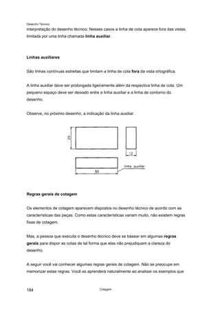Desenho Técnico
interpretação do desenho técnico. Nesses casos a linha de cota aparece fora das vistas,
limitada por uma linha chamada linha auxiliar.
Linhas auxiliares
São linhas contínuas estreitas que limitam a linha de cota fora da vista ortográfica.
A linha auxiliar deve ser prolongada ligeiramente além da respectiva linha de cota. Um
pequeno espaço deve ser deixado entre a linha auxiliar e a linha de contorno do
desenho.
Observe, no próximo desenho, a indicação da linha auxiliar.
Regras gerais de cotagem
Os elementos de cotagem aparecem dispostos no desenho técnico de acordo com as
características das peças. Como estas características variam muito, não existem regras
fixas de cotagem.
Mas, a pessoa que executa o desenho técnico deve se basear em algumas regras
gerais para dispor as cotas de tal forma que elas não prejudiquem a clareza do
desenho.
A seguir você vai conhecer algumas regras gerais de cotagem. Não se preocupe em
memorizar estas regras. Você as aprenderá naturalmente ao analisar os exemplos que
Cotagem
184
 