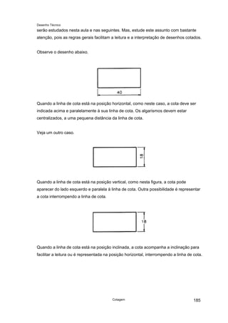 Desenho Técnico
serão estudados nesta aula e nas seguintes. Mas, estude este assunto com bastante
atenção, pois as regras gerais facilitam a leitura e a interpretação de desenhos cotados.
Observe o desenho abaixo.
Quando a linha de cota está na posição horizontal, como neste caso, a cota deve ser
indicada acima e paralelamente à sua linha de cota. Os algarismos devem estar
centralizados, a uma pequena distância da linha de cota.
Veja um outro caso.
Quando a linha de cota está na posição vertical, como nesta figura, a cota pode
aparecer do lado esquerdo e paralela à linha de cota. Outra possibilidade é representar
a cota interrompendo a linha de cota.
Quando a linha de cota está na posição inclinada, a cota acompanha a inclinação para
facilitar a leitura ou é representada na posição horizontal, interrompendo a linha de cota.
Cotagem 185
 