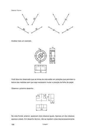 Desenho Técnico
Analise mais um exemplo.
Você deve ter observado que as linhas de cota estão em posições que permitem a
leitura das medidas sem que seja necessário mudar a posição da folha de papel.
Observe o próximo desenho.
Na vista frontal, anterior, aparecem dois rebaixos iguais. Apenas um dos rebaixos
aparece cotado. Em desenho técnico, não se repetem cotas desnecessariamente.
Cotagem
186
 