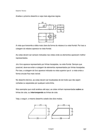 Desenho Técnico
Analise o próximo desenho e veja mais algumas regras.
A vista que transmite a idéia mais clara da forma do rebaixo é a vista frontal. Por isso a
cotagem do rebaixo aparece na vista frontal.
As cotas devem ser sempre indicadas nas vistas onde os elementos aparecem melhor
representados.
Já o furo aparece representado por linhas tracejadas, na vista frontal. Sempre que
possível, deve-se evitar a cotagem de elementos representados por linhas tracejadas.
Por isso, a cotagem do furo aparece indicada na vista superior que é a vista onde a
forma circular fica mais visível.
No desenho técnico, as cotas devem ser localizadas de tal modo que não sejam
cortadas ou separadas por qualquer outra linha.
Nos exemplos que você analisou até aqui, as cotas vinham representadas sobre as
linhas de cota, ou interrompendo as linhas de cota.
Veja, a seguir, o mesmo desenho cotado dos dois modos.
Cotagem 187
 