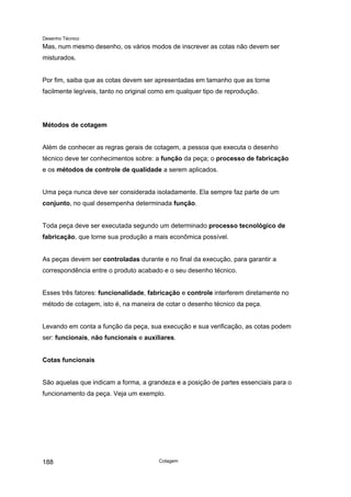 Desenho Técnico
Mas, num mesmo desenho, os vários modos de inscrever as cotas não devem ser
misturados.
Por fim, saiba que as cotas devem ser apresentadas em tamanho que as torne
facilmente legíveis, tanto no original como em qualquer tipo de reprodução.
Métodos de cotagem
Além de conhecer as regras gerais de cotagem, a pessoa que executa o desenho
técnico deve ter conhecimentos sobre: a função da peça; o processo de fabricação
e os métodos de controle de qualidade a serem aplicados.
Uma peça nunca deve ser considerada isoladamente. Ela sempre faz parte de um
conjunto, no qual desempenha determinada função.
Toda peça deve ser executada segundo um determinado processo tecnológico de
fabricação, que torne sua produção a mais econômica possível.
As peças devem ser controladas durante e no final da execução, para garantir a
correspondência entre o produto acabado e o seu desenho técnico.
Esses três fatores: funcionalidade, fabricação e controle interferem diretamente no
método de cotagem, isto é, na maneira de cotar o desenho técnico da peça.
Levando em conta a função da peça, sua execução e sua verificação, as cotas podem
ser: funcionais, não funcionais e auxiliares.
Cotas funcionais
São aquelas que indicam a forma, a grandeza e a posição de partes essenciais para o
funcionamento da peça. Veja um exemplo.
Cotagem
188
 