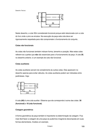 Desenho Técnico
Neste desenho, a cota 12 é considerada funcional porque está relacionada com a cota
do furo onde o pino se encaixa. Na execução da peça esta cota deve ser
rigorosamente respeitada para não comprometer o funcionamento do conjunto.
Cotas não funcionais
As cotas não funcionais também indicam forma, tamanho e posição. Mas estas cotas
referem-se a partes que não são essenciais para o funcionamento da peça. A cota 20,
no desenho anterior, é um exemplo de cota não funcional.
Cotas auxiliares
As cotas auxiliares servem de complemento às outras cotas. Elas aparecem no
desenho apenas para evitar cálculos. As cotas auxiliares podem ser indicadas entre
parênteses. Veja:
A cota (40) é uma cota auxiliar. Observe que ela corresponde à soma das cotas: 30
(funcional) e 10 (não funcional).
Cotagem geométrica
A forma geométrica da peça também é importante na determinação da cotagem. Fica
mais fácil fazer a cotagem de uma peça se pudermos imaginá-la decomposta em suas
formas elementares. Analise um exemplo.
Cotagem 189
 