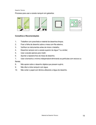 Desenho Técnico
Processo para usar a caneta nanquim em gabaritos:
Conselhos e Recomendações
1. Trabalhar com prancheta e material de desenhos limpos;
2. Fixar a folha de desenho sobre a mesa com fita adesiva;
3. Verificar os instrumentos antes de iniciar o trabalho;
4. Desenhar sempre com a aresta superior da régua T ou similar;
5. Usar a escala apenas para medir;
6. Apontar a lapiseira fora da mesa de desenho;
7. Usar a borracha o mínimo indispensável eliminando as partículas com escova ou
flanela;
8. Não apoiar sobre o desenho objetos que possam sujá-lo;
9. Não diluir a tinta nanquim com água;
10. Não cortar o papel com lâmina utilizando a régua de desenho.
Material de Desenho Técnico 19
 
