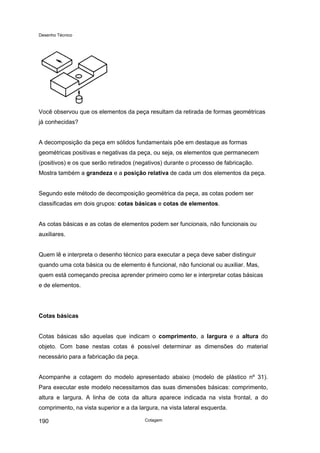 Desenho Técnico
Você observou que os elementos da peça resultam da retirada de formas geométricas
já conhecidas?
A decomposição da peça em sólidos fundamentais põe em destaque as formas
geométricas positivas e negativas da peça, ou seja, os elementos que permanecem
(positivos) e os que serão retirados (negativos) durante o processo de fabricação.
Mostra também a grandeza e a posição relativa de cada um dos elementos da peça.
Segundo este método de decomposição geométrica da peça, as cotas podem ser
classificadas em dois grupos: cotas básicas e cotas de elementos.
As cotas básicas e as cotas de elementos podem ser funcionais, não funcionais ou
auxiliares.
Quem lê e interpreta o desenho técnico para executar a peça deve saber distinguir
quando uma cota básica ou de elemento é funcional, não funcional ou auxiliar. Mas,
quem está começando precisa aprender primeiro como ler e interpretar cotas básicas
e de elementos.
Cotas básicas
Cotas básicas são aquelas que indicam o comprimento, a largura e a altura do
objeto. Com base nestas cotas é possível determinar as dimensões do material
necessário para a fabricação da peça.
Acompanhe a cotagem do modelo apresentado abaixo (modelo de plástico nº 31).
Para executar este modelo necessitamos das suas dimensões básicas: comprimento,
altura e largura. A linha de cota da altura aparece indicada na vista frontal, a do
comprimento, na vista superior e a da largura, na vista lateral esquerda.
Cotagem
190
 