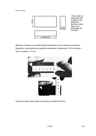 Desenho Técnico
- Para medir as
dimensões dos
modelos e dos
desenhos
técnicos, utilize
régua com
graduação em
milímetro.
Medindo o modelo com a escala (régua milimetrada), como mostram as próximas
fotografias, encontraremos as seguintes dimensões: comprimento = 60 mm, altura =
30 mm e largura = 15 mm
Veja como essas cotas podem ser escritas no desenho técnico.
Cotagem 191
 