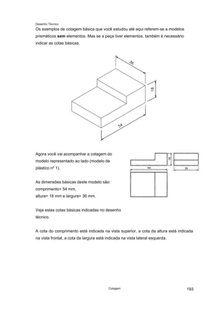 Desenho Técnico
Os exemplos de cotagem básica que você estudou até aqui referem-se a modelos
prismáticos sem elementos. Mas se a peça tiver elementos, também é necessário
indicar as cotas básicas.
Agora você vai acompanhar a cotagem do
modelo representado ao lado (modelo de
plástico nº 1).
As dimensões básicas deste modelo são:
comprimento= 54 mm,
altura= 18 mm e largura= 36 mm.
Veja estas cotas básicas indicadas no desenho
técnico.
A cota do comprimento está indicada na vista superior, a cota da altura está indicada
na vista frontal, a cota da largura está indicada na vista lateral esquerda.
Cotagem 193
 