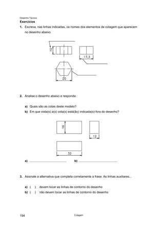 Desenho Técnico
Exercícios
1. Escreva, nas linhas indicadas, os nomes dos elementos de cotagem que aparecem
no desenho abaixo.
2. Analise o desenho abaixo e responda:
a) Quais são as cotas deste modelo?
b) Em que vista(s) a(s) cota(s) está(ão) indicada(s) fora do desenho?
a) ............................................ b) ..............................................
3. Assinale a alternativa que completa corretamente a frase: As linhas auxiliares...
a) ( ) devem tocar as linhas de contorno do desenho
b) ( ) não devem tocar as linhas de contorno do desenho
Cotagem
194
 