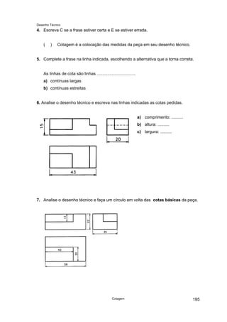 Desenho Técnico
4. Escreva C se a frase estiver certa e E se estiver errada.
( ) Cotagem é a colocação das medidas da peça em seu desenho técnico.
5. Complete a frase na linha indicada, escolhendo a alternativa que a torna correta.
As linhas de cota são linhas .................................
a) contínuas largas
b) contínuas estreitas
6. Analise o desenho técnico e escreva nas linhas indicadas as cotas pedidas.
a) comprimento: ..........
b) altura: ..........
c) largura: ..........
7. Analise o desenho técnico e faça um círculo em volta das cotas básicas da peça.
Cotagem 195
 