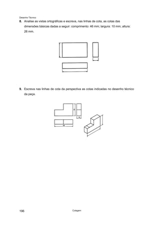 Desenho Técnico
8. Analise as vistas ortográficas e escreva, nas linhas de cota, as cotas das
dimensões básicas dadas a seguir: comprimento: 46 mm; largura: 10 mm; altura:
26 mm.
9. Escreva nas linhas de cota da perspectiva as cotas indicadas no desenho técnico
da peça.
Cotagem
196
 