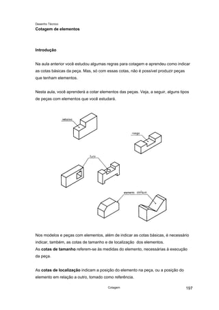 Desenho Técnico
Cotagem de elementos
Introdução
Na aula anterior você estudou algumas regras para cotagem e aprendeu como indicar
as cotas básicas da peça. Mas, só com essas cotas, não é possível produzir peças
que tenham elementos.
Nesta aula, você aprenderá a cotar elementos das peças. Veja, a seguir, alguns tipos
de peças com elementos que você estudará.
Nos modelos e peças com elementos, além de indicar as cotas básicas, é necessário
indicar, também, as cotas de tamanho e de localização dos elementos.
As cotas de tamanho referem-se às medidas do elemento, necessárias à execução
da peça.
As cotas de localização indicam a posição do elemento na peça, ou a posição do
elemento em relação a outro, tomado como referência.
Cotagem 197
 