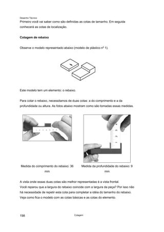 Desenho Técnico
Primeiro você vai saber como são definidas as cotas de tamanho. Em seguida
conhecerá as cotas de localização.
Cotagem de rebaixo
Observe o modelo representado abaixo (modelo de plástico no
1).
Este modelo tem um elemento: o rebaixo.
Para cotar o rebaixo, necessitamos de duas cotas: a do comprimento e a da
profundidade ou altura. As fotos abaixo mostram como são tomadas essas medidas.
Medida do comprimento do rebaixo: 36
mm
Medida da profundidade do rebaixo: 9
mm
A vista onde essas duas cotas são melhor representadas é a vista frontal.
Você reparou que a largura do rebaixo coincide com a largura da peça? Por isso não
há necessidade de repetir esta cota para completar a idéia do tamanho do rebaixo.
Veja como fica o modelo com as cotas básicas e as cotas do elemento.
Cotagem
198
 