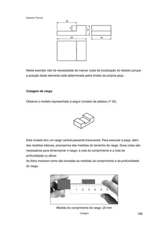 Desenho Técnico
Neste exemplo não há necessidade de marcar cotas de localização do rebaixo porque
a posição deste elemento está determinada pelos limites da própria peça.
Cotagem de rasgo
Observe o modelo representado a seguir (modelo de plástico no
32).
Este modelo tem um rasgo central passante transversal. Para executar a peça, além
das medidas básicas, precisamos das medidas do tamanho do rasgo. Duas cotas são
necessárias para dimensionar o rasgo: a cota do comprimento e a cota da
profundidade ou altura.
As fotos mostram como são tomadas as medidas do comprimento e da profundidade
do rasgo.
Medida do comprimento do rasgo: 20 mm
Cotagem 199
 