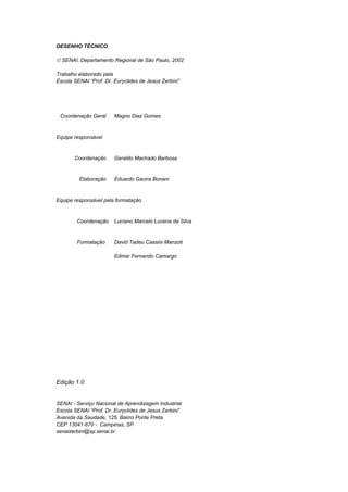 DESENHO TÉCNICO
 SENAI, Departamento Regional de São Paulo, 2002
Trabalho elaborado pela
Escola SENAI “Prof. Dr. Euryclides de Jesus Zerbini”
Coordenação Geral Magno Diaz Gomes
Equipe responsável
Coordenação Geraldo Machado Barbosa
Elaboração Eduardo Gavira Bonani
Equipe responsável pela formatação
Coordenação Luciano Marcelo Lucena da Silva
Formatação David Tadeu Cassini Manzoti
Edmar Fernando Camargo
Edição 1.0
SENAI - Serviço Nacional de Aprendizagem Industrial
Escola SENAI “Prof. Dr. Euryclides de Jesus Zerbini”
Avenida da Saudade, 125, Bairro Ponte Preta
CEP 13041-670 - Campinas, SP
senaizerbini@sp.senai.br
 