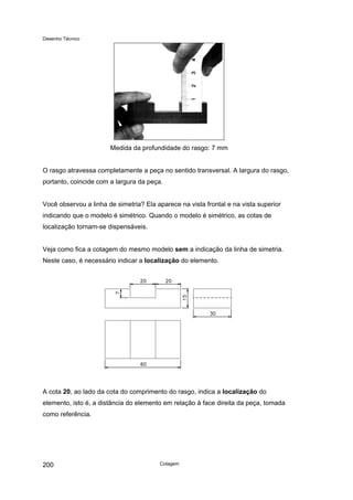 Desenho Técnico
Medida da profundidade do rasgo: 7 mm
O rasgo atravessa completamente a peça no sentido transversal. A largura do rasgo,
portanto, coincide com a largura da peça.
Você observou a linha de simetria? Ela aparece na vista frontal e na vista superior
indicando que o modelo é simétrico. Quando o modelo é simétrico, as cotas de
localização tornam-se dispensáveis.
Veja como fica a cotagem do mesmo modelo sem a indicação da linha de simetria.
Neste caso, é necessário indicar a localização do elemento.
A cota 20, ao lado da cota do comprimento do rasgo, indica a localização do
elemento, isto é, a distância do elemento em relação à face direita da peça, tomada
como referência.
Cotagem
200
 