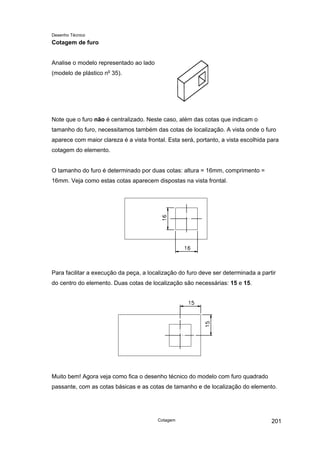 Desenho Técnico
Cotagem de furo
Analise o modelo representado ao lado
(modelo de plástico no
35).
Note que o furo não é centralizado. Neste caso, além das cotas que indicam o
tamanho do furo, necessitamos também das cotas de localização. A vista onde o furo
aparece com maior clareza é a vista frontal. Esta será, portanto, a vista escolhida para
cotagem do elemento.
O tamanho do furo é determinado por duas cotas: altura = 16mm, comprimento =
16mm. Veja como estas cotas aparecem dispostas na vista frontal.
Para facilitar a execução da peça, a localização do furo deve ser determinada a partir
do centro do elemento. Duas cotas de localização são necessárias: 15 e 15.
Muito bem! Agora veja como fica o desenho técnico do modelo com furo quadrado
passante, com as cotas básicas e as cotas de tamanho e de localização do elemento.
Cotagem 201
 