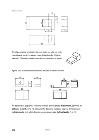 Desenho Técnico
Em alguns casos, a cotagem da peça pode ser feita por meio
das cotas de tamanho ou das cotas de localização. Veja um
exemplo. Observe o modelo prismático com rebaixo, a seguir.
Agora, veja duas maneiras diferentes de cotar o mesmo modelo.
No desenho da esquerda, o rebaixo aparece dimensionado diretamente, por meio de
cotas de tamanho (7 e 18). No desenho da direita o rebaixo aparece dimensionado
indiretamente, pois são indicadas apenas suas cotas de localização (5 e 10).
Cotagem
202
 
