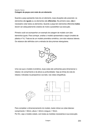 Desenho Técnico
Cotagem de peças com mais de um elemento
Quando a peça apresenta mais de um elemento, duas situações são possíveis: os
elementos são iguais ou os elementos são diferentes. No primeiro caso, não é
necessário cotar todos os elementos. Quando a peça tem elementos diferentes todos
devem ser adequadamente cotados de modo a possibilitar sua execução.
Primeiro você vai acompanhar um exemplo de cotagem de modelo com dois
elementos iguais. Para começar, analise o modelo apresentado a seguir (modelo de
plástico no
4). Trata-se de um modelo prismático simétrico, com dois rebaixos laterais.
Os rebaixos são definidos com a retirada de dois prismas retangulares.
Uma vez que o modelo é simétrico, duas cotas são suficientes para dimensionar o
rebaixo: do comprimento e da altura ou profundidade. Veja as linhas de cota do
rebaixo; indicadas na perspectiva e ao lado, nas vistas ortográficas.
Para completar o dimensionamento do modelo, basta indicar as cotas básicas:
comprimento = 50mm, altura = 32mm e largura = 16mm.
Por fim, veja o modelo cotado, com todas as medidas necessárias à sua execução.
Cotagem 203
 