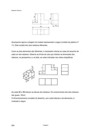 Desenho Técnico
Acompanhe agora a cotagem do modelo representado a seguir (modelo de plástico no
11). Este modelo tem dois rebaixos diferentes.
Como os dois elementos são diferentes, é necessário colocar as cotas de tamanho de
cada um dos rebaixos. Observe as linhas de cota que indicam as dimensões dos
rebaixos, na perspectiva, e, ao lado, as cotas indicadas nas vistas ortográficas.
As cotas 21 e 10 indicam as alturas dos rebaixos. Os comprimentos dos dois rebaixos
são iguais: 18mm.
O dimensionamento completo do desenho, com cotas básicas e de elementos, é
mostrado a seguir.
Cotagem
204
 