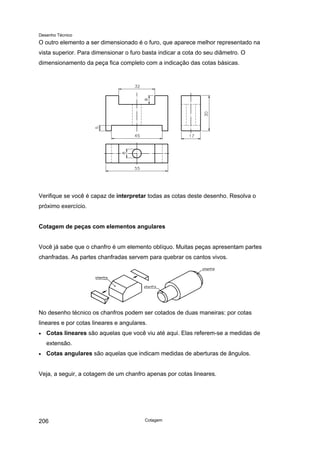 Desenho Técnico
O outro elemento a ser dimensionado é o furo, que aparece melhor representado na
vista superior. Para dimensionar o furo basta indicar a cota do seu diâmetro. O
dimensionamento da peça fica completo com a indicação das cotas básicas.
Verifique se você é capaz de interpretar todas as cotas deste desenho. Resolva o
próximo exercício.
Cotagem de peças com elementos angulares
Você já sabe que o chanfro é um elemento oblíquo. Muitas peças apresentam partes
chanfradas. As partes chanfradas servem para quebrar os cantos vivos.
No desenho técnico os chanfros podem ser cotados de duas maneiras: por cotas
lineares e por cotas lineares e angulares.
• Cotas lineares são aquelas que você viu até aqui. Elas referem-se a medidas de
extensão.
• Cotas angulares são aquelas que indicam medidas de aberturas de ângulos.
Veja, a seguir, a cotagem de um chanfro apenas por cotas lineares.
Cotagem
206
 