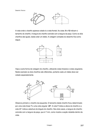 Desenho Técnico
A vista onde o chanfro aparece cotado é a vista frontal. As cotas: 8 e 12 indicam o
tamanho do chanfro. A largura do chanfro coincide com a largura da peça. Como os dois
chanfros são iguais, basta cotar um deles. A cotagem completa do desenho fica como
segue.
Veja a outra forma de cotagem do chanfro, utilizando cotas lineares e cotas angulares.
Neste exemplo os dois chanfros são diferentes, portanto cada um deles deve ser
cotado separadamente.
Observe primeiro o chanfro da esquerda. O tamanho deste chanfro ficou determinado
por uma cota linear 7 e uma cota angular 25°. A cota 7 indica a altura do chanfro e a
cota 25° indica a abertura do ângulo do chanfro. Nos dois casos, a largura do chanfro
coincide com a largura da peça, que é 7 mm, como mostra a seção rebatida dentro da
vista.
Cotagem 207
 
