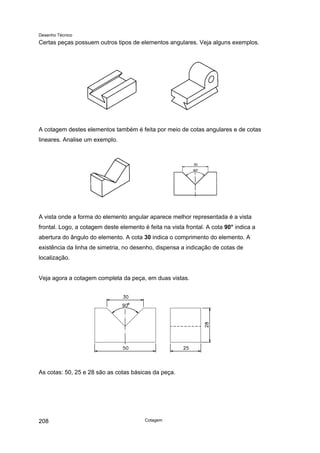 Desenho Técnico
Certas peças possuem outros tipos de elementos angulares. Veja alguns exemplos.
A cotagem destes elementos também é feita por meio de cotas angulares e de cotas
lineares. Analise um exemplo.
A vista onde a forma do elemento angular aparece melhor representada é a vista
frontal. Logo, a cotagem deste elemento é feita na vista frontal. A cota 90° indica a
abertura do ângulo do elemento. A cota 30 indica o comprimento do elemento. A
existência da linha de simetria, no desenho, dispensa a indicação de cotas de
localização.
Veja agora a cotagem completa da peça, em duas vistas.
As cotas: 50, 25 e 28 são as cotas básicas da peça.
Cotagem
208
 