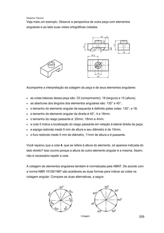Desenho Técnico
Veja mais um exemplo. Observe a perspectiva de outra peça com elementos
angulares e ao lado suas vistas ortográficas cotadas.
Acompanhe a interpretação da cotagem da peça e de seus elementos angulares:
• as cotas básicas dessa peça são: 33 (comprimento), 18 (largura) e 15 (altura);
• as aberturas dos ângulos dos elementos angulares são: 135° e 45°;
• o tamanho do elemento angular da esquerda é definido pelas cotas: 135°, e 18;
• o tamanho do elemento angular da direita é 45°, 4 e 18mm.
• o tamanho do rasgo passante é: 20mm, 18mm e 4mm;
• a cota 5 indica a localização do rasgo passante em relação à lateral direita da peça;
• a espiga redonda mede 5 mm de altura e seu diâmetro é de 10mm;
• o furo redondo mede 5 mm de diâmetro, 11mm de altura e é passante.
Você reparou que a cota 4, que se refere à altura do elemento, só aparece indicada do
lado direito? Isso ocorre porque a altura do outro elemento angular é a mesma. Assim,
não é necessário repetir a cota.
A cotagem de elementos angulares também é normalizada pela ABNT. De acordo com
a norma NBR 10126/1987 são aceitáveis as duas formas para indicar as cotas na
cotagem angular. Compare as duas alternativas, a seguir.
Cotagem 209
 