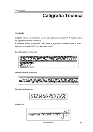 Desenho Técnico
Caligrafia Técnica
Introdução
Caligrafia técnica são caracteres usados para escrever em desenho. A caligrafia deve
ser legível e facilmente desenhável.
A caligrafia técnica normalizada, são letras e algarismos inclinados para a direita,
formando um ângulo de 75o
com a linha horizontal.
Exemplo de letras maiúsculas
Exemplo de letras minúsculas
Exemplo de algarismos
Proporções
Caligrafia Técnica 21
 