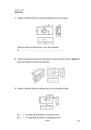 Desenho Técnico
Exercícios
1. Analise o desenho técnico e responda à pergunta que vem a seguir.
Quais as cotas que dimensionam o furo não passante?
R. ...............................................................................................
2. Analise a perspectiva e escreva, nas linhas de cota do desenho técnico, apenas as
cotas que definem o tamanho do elemento.
3. Analise o desenho técnico e assinale com um X a afirmação correta.
a) ( ) As cotas: 12, 8, 9 definem o tamanho do furo.
b) ( ) As cotas 10, 5, 9 indicam a localização do furo.
Cotagem 211
 