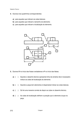 Desenho Técnico
4. Escreva nos quadrinhos correspondentes:
a) para aqueles que indicam as cotas básicas;
b) para aqueles que indicam o tamanho do elemento;
c) para aqueles que indicam a localização do elemento.
5. Escreva V no início das frases verdadeiras e F no início das falsas.
a) ( ) Quando o desenho técnico apresenta linha de simetria não é necessário
indicar as cotas de localização do elemento.
b) ( ) Quando a peça tem elementos é dispensável indicar as cotas básicas.
c) ( ) Só há uma maneira correta de dispor as cotas no desenho técnico.
d) ( ) As cotas de localização definem a posição que o elemento ocupa na
peça.
Cotagem
212
 