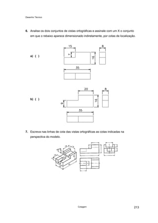 Desenho Técnico
6. Analise os dois conjuntos de vistas ortográficas e assinale com um X o conjunto
em que o rebaixo aparece dimensionado indiretamente, por cotas de localização.
a) ( )
b) ( )
7. Escreva nas linhas de cota das vistas ortográficas as cotas indicadas na
perspectiva do modelo.
Cotagem 213
 