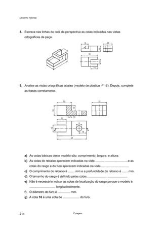 Desenho Técnico
8. Escreva nas linhas de cota da perspectiva as cotas indicadas nas vistas
ortográficas da peça.
9. Analise as vistas ortográficas abaixo (modelo de plástico no
16). Depois, complete
as frases corretamente.
a) As cotas básicas deste modelo são: comprimento: largura: e altura:
b) As cotas do rebaixo aparecem indicadas na vista ........... ...........................e as
cotas do rasgo e do furo aparecem indicadas na vista .................................
c) O comprimento do rebaixo é ........ mm e a profundidade do rebaixo é ........mm.
d) O tamanho do rasgo é definido pelas cotas:....................... ........................
e) Não é necessário indicar as cotas de localização do rasgo porque o modelo é
............................... longitudinalmente.
f) O diâmetro do furo é ............... mm.
g) A cota 16 é uma cota de .................... do furo.
Cotagem
214
 