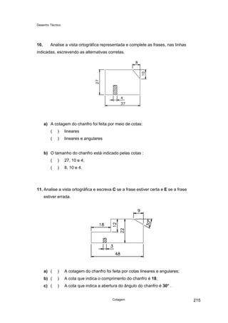 Desenho Técnico
10. Analise a vista ortográfica representada e complete as frases, nas linhas
indicadas, escrevendo as alternativas corretas.
a) A cotagem do chanfro foi feita por meio de cotas:
( ) lineares
( ) lineares e angulares
b) O tamanho do chanfro está indicado pelas cotas :
( ) 27, 10 e 4;
( ) 8, 10 e 4.
11. Analise a vista ortográfica e escreva C se a frase estiver certa e E se a frase
estiver errada.
a) ( ) A cotagem do chanfro foi feita por cotas lineares e angulares;
b) ( ) A cota que indica o comprimento do chanfro é 18;
c) ( ) A cota que indica a abertura do ângulo do chanfro é 30° .
Cotagem 215
 